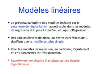 Modèles linéaires
• Le principal paramètre des modèles linéaires est le
paramètre de régularisation, appelé alpha dans les modèles
de régression et C pour LinearSVC et LogisticRegression.
• Des valeurs élevées de alpha, ou des valeurs faibles de C,
signifient que le modèle est plus simple.
• Pour les modèles de régression, en particulier, l’ajustement
de ces paramètres est très important.
• Usuellement, on cherche C et alpha sur une échelle
logarithmique.
 