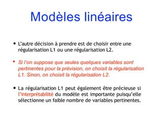 Modèles linéaires
• L’autre décision à prendre est de choisir entre une
régularisation L1 ou une régularisation L2.
• Si l’on suppose que seules quelques variables sont
pertinentes pour la prévision, on choisit la régularisation
L1. Sinon, on choisit la régularisation L2.
• La régularisation L1 peut également être précieuse si
l’interprétabilité du modèle est importante puisqu’elle
sélectionne un faible nombre de variables pertinentes.
 