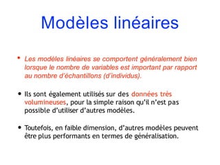 Modèles linéaires
• Les modèles linéaires se comportent généralement bien
lorsque le nombre de variables est important par rapport
au nombre d’échantillons (d’individus).
• Ils sont également utilisés sur des données très
volumineuses, pour la simple raison qu’il n’est pas
possible d’utiliser d’autres modèles.
• Toutefois, en faible dimension, d’autres modèles peuvent
être plus performants en termes de généralisation.
 