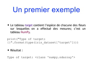 Un premier exemple
• Le tableau target contient l’espèce de chacune des fleurs
sur lesquelles on a effectué des mesures; c’est un
tableau NumPy.
print("Type of target:
{}".format(type(iris_dataset[‘target'])))
• Résultat :
Type of target: <class 'numpy.ndarray'>
 