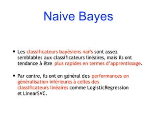 Naive Bayes
• Les classificateurs bayésiens naïfs sont assez
semblables aux classificateurs linéaires, mais ils ont
tendance à être plus rapides en termes d’apprentissage.
• Par contre, ils ont en général des performances en
généralisation inférieures à celles des
classificateurs linéaires comme LogisticRegression
et LinearSVC.
 