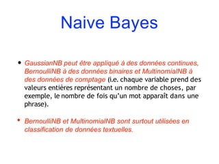 Naive Bayes
• GaussianNB peut être appliqué à des données continues,
BernoulliNB à des données binaires et MultinomialNB à
des données de comptage (i.e. chaque variable prend des
valeurs entières représentant un nombre de choses, par
exemple, le nombre de fois qu’un mot apparaît dans une
phrase).
• BernoulliNB et MultinomialNB sont surtout utilisées en
classification de données textuelles.
 