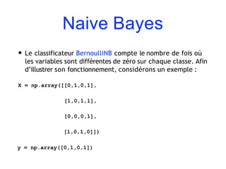 Naive Bayes
• Le classificateur BernoulliNB compte le nombre de fois où
les variables sont différentes de zéro sur chaque classe. Afin
d’illustrer son fonctionnement, considérons un exemple :
X = np.array([[0,1,0,1],
[1,0,1,1],
[0,0,0,1],
[1,0,1,0]])
y = np.array([0,1,0,1])
 