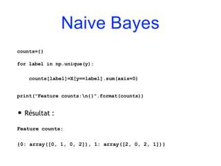 Naive Bayes
counts={}
for label in np.unique(y):
counts[label]=X[y==label].sum(axis=0)
print("Feature counts:n{}".format(counts))
• Résultat :
Feature counts:
{0: array([0, 1, 0, 2]), 1: array([2, 0, 2, 1])}
 