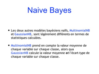 Naive Bayes
• Les deux autres modèles bayésiens naïfs, MultinomialNB
et GaussianNB, sont légèrement différents en termes de
statistiques calculées.
• MultinomialNB prend en compte la valeur moyenne de
chaque variable sur chaque classe, alors qua
GaussianNB calcule la valeur moyenne et l’écart-type de
chaque variable sur chaque classe.
 