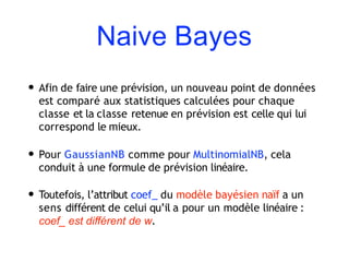 Naive Bayes
• Afin de faire une prévision, un nouveau point de données
est comparé aux statistiques calculées pour chaque
classe et la classe retenue en prévision est celle qui lui
correspond le mieux.
• Pour GaussianNB comme pour MultinomialNB, cela
conduit à une formule de prévision linéaire.
• Toutefois, l’attribut coef_ du modèle bayésien naïf a un
sens différent de celui qu’il a pour un modèle linéaire :
coef_ est diﬀérent de w.
 