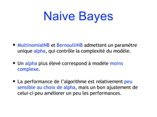 Naive Bayes
• MultinomialNB et BernoulliNB admettent un paramètre
unique alpha, qui contrôle la complexité du modèle.
• Un alpha plus élevé correspond à modèle moins
complexe.
• La performance de l’algorithme est relativement peu
sensible au choix de alpha, mais un bon ajustement de
celui-ci peu améliorer un peu les performances.
 