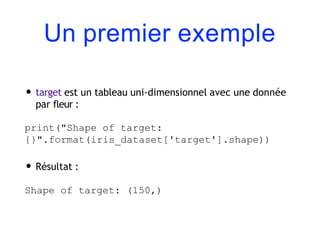 Un premier exemple
• target est un tableau uni-dimensionnel avec une donnée
par fleur :
print("Shape of target:
{}".format(iris_dataset['target'].shape))
• Résultat :
Shape of target: (150,)
 