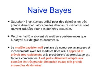 Naive Bayes
• GaussianNB est surtout utilisé pour des données en très
grande dimension, alors que les deux autres variantes sont
souvent utilisées pour des données textuelles.
• MultinomialNB a souvent de meilleurs performances que
BinaryNB sur de grands documents.
• Le modèle bayésien naïf partage de nombreux avantages et
inconvénients avec les modèles linéaires. Il apprend et
prévoit très rapidement et la procédure d’apprentissage est
facile à comprendre. Il est particulièrement adapté aux
données en très grande dimension et aux très grands
ensembles de données.
 