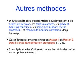 Autres méthodes
• D’autres méthodes d’apprentissage supervisé sont : les
arbres de décision, les forêts aléatoires, les gradient
boosting machines, les kernelized support vector
machines, les réseaux de neurones artificiels (deep
learning).
• Ces méthodes sont enseignées en Master 1 et Master 2
Data Science & Modélisation Statistique à l’UBS.
• Sous Python, elles s’utilisent comme les méthodes qu’on
a vues précédemment.
 