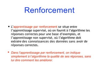 Renforcement
• L’apprentissage par renforcement se situe entre
l’apprentissage supervisé, où on fournit à l’algorithme les
réponses correctes pour une base d’exemples, et
l’apprentissage non supervisé, où l’algorithme doit
extraire des connaissances des données sans avoir de
réponses correctes.
• Dans l’apprentissage par renforcement, on indique
simplement à l’algorithme la qualité de ses réponses, sans
lui dire comment les améliorer.
 