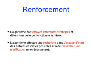 Renforcement
• L’algorithme doit essayer différentes stratégies et
déterminer celle qui fonctionne le mieux.
• L’algorithme effectue une recherche dans l’espace d’états
des entrées et sorties possibles afin de maximiser une
gratification (une récompense).
 