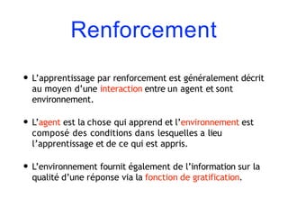 Renforcement
• L’apprentissage par renforcement est généralement décrit
au moyen d’une interaction entre un agent et sont
environnement.
• L’agent est la chose qui apprend et l’environnement est
composé des conditions dans lesquelles a lieu
l’apprentissage et de ce qui est appris.
• L’environnement fournit également de l’information sur la
qualité d’une réponse via la fonction de gratification.
 
