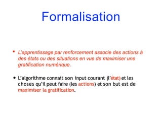 Formalisation
• L’apprentissage par renforcement associe des actions à
des états ou des situations en vue de maximiser une
gratification numérique.
• L’algorithme connait son input courant (l’état) et les
choses qu’il peut faire (les actions) et son but est de
maximiser la gratification.
 