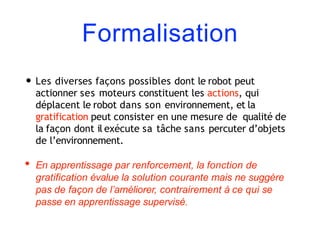 Formalisation
• Les diverses façons possibles dont le robot peut
actionner ses moteurs constituent les actions, qui
déplacent le robot dans son environnement, et la
gratification peut consister en une mesure de qualité de
la façon dont il exécute sa tâche sans percuter d’objets
de l’environnement.
• En apprentissage par renforcement, la fonction de
gratification évalue la solution courante mais ne suggère
pas de façon de l’améliorer, contrairement à ce qui se
passe en apprentissage supervisé.
 