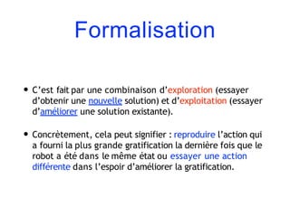 Formalisation
• C’est fait par une combinaison d’exploration (essayer
d’obtenir une nouvelle solution) et d’exploitation (essayer
d’améliorer une solution existante).
• Concrètement, cela peut signifier : reproduire l’action qui
a fourni la plus grande gratification la dernière fois que le
robot a été dans le même état ou essayer une action
différente dans l’espoir d’améliorer la gratification.
 