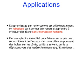 Applications
• L’apprentissage par renforcement est utilisé notamment
en robotique car il permet aux robots d’apprendre à
effectuer des tâche sans intervention humaine.
• Par exemple, il a été utilisé pour faire en sorte que des
robots libèrent de l’espace dans une pièce en poussant
des boîtes sur les côtés, qu’ils se suivent, qu’ils se
déplacent vers des repères lumineux et qu’ils naviguent.
 
