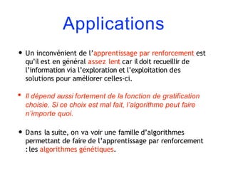 Applications
• Un inconvénient de l’apprentissage par renforcement est
qu’il est en général assez lent car il doit recueillir de
l’information via l’exploration et l’exploitation des
solutions pour améliorer celles-ci.
• Il dépend aussi fortement de la fonction de gratification
choisie. Si ce choix est mal fait, l’algorithme peut faire
n’importe quoi.
• Dans la suite, on va voir une famille d’algorithmes
permettant de faire de l’apprentissage par renforcement
:les algorithmes génétiques.
 