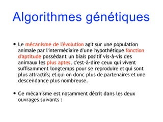 Algorithmes génétiques
• Le mécanisme de l'évolution agit sur une population
animale par l'intermédiaire d'une hypothétique fonction
d'aptitude possédant un biais positif vis-à-vis des
animaux les plus aptes, c'est-à-dire ceux qui vivent
suﬃsamment longtemps pour se reproduire et qui sont
plus attractifs; et qui on donc plus de partenaires et une
descendance plus nombreuse.
• Ce mécanisme est notamment décrit dans les deux
ouvrages suivants :
 