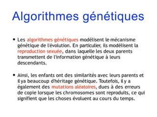 Algorithmes génétiques
• Les algorithmes génétiques modélisent le mécanisme
génétique de l'évolution. En particulier, ils modélisent la
reproduction sexuée, dans laquelle les deux parents
transmettent de l'information génétique à leurs
descendants.
• Ainsi, les enfants ont des similarités avec leurs parents et
il ya beaucoup d'héritage génétique. Toutefois, il y a
également des mutations aléatoires, dues à des erreurs
de copie lorsque les chromosomes sont reproduits, ce qui
signifient que les choses évoluent au cours du temps.
 