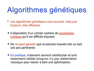 Algorithmes génétiques
• Les algorithmes génétiques sont souvent, mais pas
toujours, très eﬃcaces.
• Il dépendent d'un certain nombre de paramètres
critiques qu'il est diﬃcile d'ajuster.
• On ne peut garantir que la solution trouvée soit un tant
soit peu pertinente.
• En pratique, il donnent souvent satisfaction et sont
notamment utilisés lorsqu'on n'a pas d'alternative
classique pour mener à bien une optimisation.
 