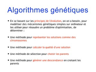 Algorithmes génétiques
• En se basant sur les principes de l'évolution, on on a besoin, pour
modéliser des mécanismes génétiques simples sur ordinateur et
les utiliser pour résoudre un problème d'optimisation, de
déterminer :
• Une méthode pour représenter les solutions comme des
chromosomes
• Une méthode pour calculer la qualité d'une solution
• Une méthode de sélection pour choisir les parents
• Une méthode pour générer une descendance en croisant les
parents
 