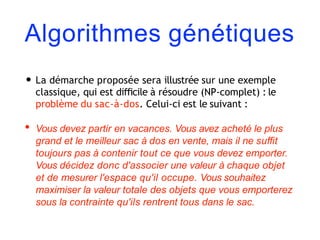Algorithmes génétiques
• La démarche proposée sera illustrée sur une exemple
classique, qui est diﬃcile à résoudre (NP-complet) : le
problème du sac-à-dos. Celui-ci est le suivant :
• Vous devez partir en vacances. Vous avez acheté le plus
grand et le meilleur sac à dos en vente, mais il ne suﬃt
toujours pas à contenir tout ce que vous devez emporter.
Vous décidez donc d'associer une valeur à chaque objet
et de mesurer l'espace qu'il occupe. Vous souhaitez
maximiser la valeur totale des objets que vous emporterez
sous la contrainte qu'ils rentrent tous dans le sac.
 
