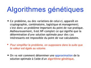 Algorithmes génétiques
• Ce problème, ou des variations de celui-ci, apparaît en
cryptographie, combinatoire, logistique et management;
c'est donc un problème important du point de vue pratique.
Malheureusement, il est NP-complet ce qui signifie que la
détermination d'une solution optimale pour des cas
intéressants est impossible du point de vue calculatoire.
• Pour simplifier le problème, on supposera dans la suite que
la valeur est égale au volume.
• On va voir comment déterminer une approximation de la
solution optimale à l'aide d'un algorithme génétique.
 