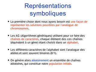 Représentations
symboliques
• La première chose dont nous ayons besoin est une façon de
représenter les solutions possibles par l'analogue de
chromosomes.
• Les AG (Algorithmes génétiques) utilisent pour ce faire des
chaînes de caractères, chaque élément des ces chaînes
(équivalent à un gène) étant choisis dans un alphabet.
• Les différents caractères de l'alphabet sont l'analogue des
allèles et sont souvent binaires (0/1).
• On génère alors aléatoirement un ensemble de chaînes
aléatoires, qui constitue notre population initiale.
 