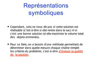 Représentations
symboliques
• Cependant, cela ne nous dit pas si cette solution est
réalisable (c’est-à-dire si elle rentre dans le sac) ni si
c'est une bonne solution (si elle maximise le volume total
des objets emmenés).
• Pour ce faire, on a besoin d'une méthode permettant de
déterminer dans quelle mesure chaque chaîne remplit
les critères du problème, c'est-à-dire d’évaluer la qualité
de la solution.
 