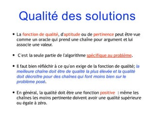 Qualité des solutions
• La fonction de qualité, d'aptitude ou de pertinence peut être vue
comme un oracle qui prend une chaîne pour argument et lui
associe une valeur.
• C'est la seule partie de l'algorithme spécifique au problème.
• Il faut bien réfléchir à ce qu'on exige de la fonction de qualité; la
meilleure chaîne doit être de qualité la plus élevée et la qualité
doit décroître pour des chaînes qui font moins bien sur le
problème posé.
• En général, la qualité doit être une fonction positive : même les
chaînes les moins pertinente doivent avoir une qualité supérieure
ou égale à zéro.
 
