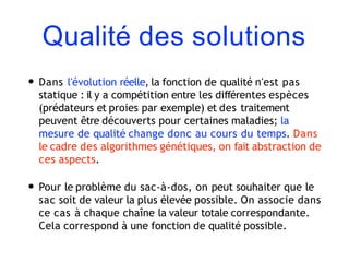 Qualité des solutions
• Dans l'évolution réelle, la fonction de qualité n'est pas
statique : il y a compétition entre les différentes espèces
(prédateurs et proies par exemple) et des traitement
peuvent être découverts pour certaines maladies; la
mesure de qualité change donc au cours du temps. Dans
le cadre des algorithmes génétiques, on fait abstraction de
ces aspects.
• Pour le problème du sac-à-dos, on peut souhaiter que le
sac soit de valeur la plus élevée possible. On associe dans
ce cas à chaque chaîne la valeur totale correspondante.
Cela correspond à une fonction de qualité possible.
 