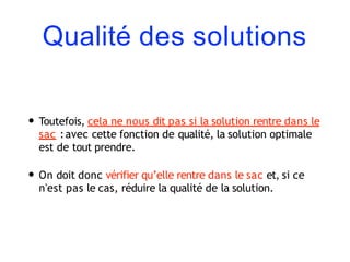 Qualité des solutions
• Toutefois, cela ne nous dit pas si la solution rentre dans le
sac :avec cette fonction de qualité, la solution optimale
est de tout prendre.
• On doit donc vérifier qu’elle rentre dans le sac et, si ce
n'est pas le cas, réduire la qualité de la solution.
 