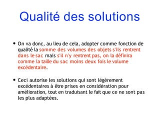 Qualité des solutions
• On va donc, au lieu de cela, adopter comme fonction de
qualité la somme des volumes des objets s'ils rentrent
dans le sac mais s'il n'y rentrent pas, on la définira
comme la taille du sac moins deux fois le volume
excédentaire.
• Ceci autorise les solutions qui sont légèrement
excédentaires à être prises en considération pour
amélioration, tout en traduisant le fait que ce ne sont pas
les plus adaptées.
 
