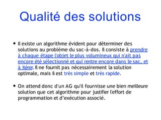 Qualité des solutions
• Il existe un algorithme évident pour déterminer des
solutions au problème du sac-à-dos. Il consiste à prendre
à chaque étape l'objet le plus volumineux qui n'ait pas
encore été sélectionné et qui rentre encore dans le sac, et
à itérer
. Il ne fournit pas nécessairement la solution
optimale, mais il est très simple et très rapide.
• On attend donc d'un AG qu'il fournisse une bien meilleure
solution que cet algorithme pour justifier l'effort de
programmation et d’exécution associé.
 