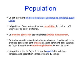 Population
• On est à présent en mesure d'évaluer la qualité de n'importe quelle
chaîne.
• L'Algorithme Génétique agit sur une population de chaînes qu'il
fait évoluer au cours du temps.
• La première génération est en général générée aléatoirement.
• On évalue ensuite la qualité de chaque chaîne et les élément de la
première génération sont croisés (on verra comment dans la suite)
de façon à obtenir une deuxième génération, et ainsi de suite.
• L'évolution a lieu de façon à ce que la qualité des individus
composant la population s'améliore au fil du temps.
 