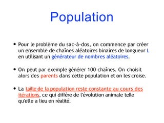 Population
• Pour le problème du sac-à-dos, on commence par créer
un ensemble de chaînes aléatoires binaires de longueur L
en utilisant un générateur de nombres aléatoires.
• On peut par exemple générer 100 chaînes. On choisit
alors des parents dans cette population et on les croise.
• La taille de la population reste constante au cours des
itérations, ce qui diffère de l'évolution animale telle
qu'elle a lieu en réalité.
 