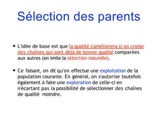 Sélection des parents
• L'idée de base est que la qualité s'améliorera si on croise
des chaînes qui sont déjà de bonne qualité comparées
aux autres (on imite la sélection naturelle).
• Ce faisant, on dit qu'on effectue une exploitation de la
population courante. En général, on s'autorise toutefois
également à faire une exploration de celle-ci en
n'écartant pas la possibilité de sélectionner des chaînes
de qualité moindre.
 