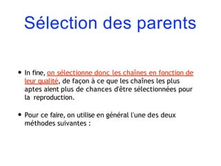 Sélection des parents
• In fine, on sélectionne donc les chaînes en fonction de
leur qualité, de façon à ce que les chaînes les plus
aptes aient plus de chances d'être sélectionnées pour
la reproduction.
• Pour ce faire, on utilise en général l'une des deux
méthodes suivantes :
 