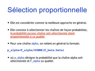 Sélection proportionnelle
• Elle est considérée comme la meilleure approche en général.
• Elle consiste à sélectionner les chaînes de façon probabiliste,
la probabilité qu'une chaîne soit sélectionnée étant
proportionnelle à sa qualité.
• Pour une chaîne alpha, on retient en général la formule:
p_alpha=F_alpha/SOMME(F_beta:beta)
• où p_alpha désigne la probabilité que la chaîne alpha soit
sélectionnée et F_alpha sa qualité.
 