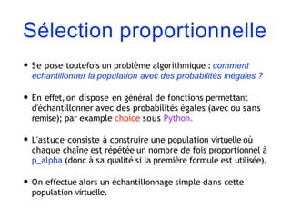 Sélection proportionnelle
• Se pose toutefois un problème algorithmique : comment
échantillonner la population avec des probabilités inégales ?
• En effet, on dispose en général de fonctions permettant
d'échantillonner avec des probabilités égales (avec ou sans
remise); par example choice sous Python.
• L'astuce consiste à construire une population virtuelle où
chaque chaîne est répétée un nombre de fois proportionnel à
p_alpha (donc à sa qualité si la première formule est utilisée).
• On effectue alors un échantillonnage simple dans cette
population virtuelle.
 