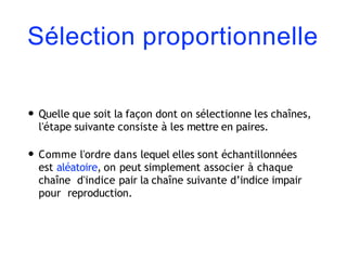 Sélection proportionnelle
• Quelle que soit la façon dont on sélectionne les chaînes,
l'étape suivante consiste à les mettre en paires.
• Comme l'ordre dans lequel elles sont échantillonnées
est aléatoire, on peut simplement associer à chaque
chaîne d'indice pair la chaîne suivante d’indice impair
pour reproduction.
 