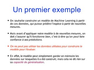 Un premier exemple
• On souhaite construire un modèle de Machine Learning à partir
de ces données, qui puisse prédire l’espèce à partir de nouvelles
mesures.
• Mais avant d’appliquer notre modèle à de nouvelles mesures, on
doit s’assurer qu’il fonctionne bien, c’est-à-dire qu’on peut faire
confiance à ses prédictions.
• On ne peut pas utiliser les données utilisées pour construire le
modèle pour l’évaluer.
• En effet, le modèle peut simplement garder en mémoire les
données sur lesquelles il a été construit; mais cela ne dit rien sur
sa capacité de généralisation.
 
