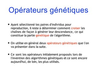 Opérateurs génétiques
• Ayant sélectionné les paires d'individus pour
reproduction, il reste à déterminer comment croiser les
chaînes de façon à générer leur descendance, ce qui
constitue la partie génétique de l'algorithme.
• On utilise en général deux opérateurs génétiques que l'on
va présenter dans la suite.
• Ce sont les opérateurs initialement proposés lors de
l'invention des algorithmes génétiques et ce sont encore
aujourd'hui, de loin, les plus utilisés.
 