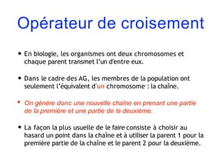 Opérateur de croisement
• En biologie, les organismes ont deux chromosomes et
chaque parent transmet l’un d'entre eux.
• Dans le cadre des AG, les membres de la population ont
seulement l’équivalent d'un chromosome : la chaîne.
• On génère donc une nouvelle chaîne en prenant une partie
de la première et une partie de la deuxième.
• La façon la plus usuelle de le faire consiste à choisir au
hasard un point dans la chaîne et à utiliser la parent 1 pour la
première partie de la chaîne et le parent 2 pour la deuxième.
 