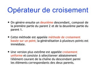 Opérateur de croisement
• On génère ensuite un deuxième descendant, composé de
la première partie du parent 2 et de la deuxième partie du
parent 1.
• Cette méthode est appelée méthode de croisement
basée sur un point; la généralisation à plusieurs points est
immédiate.
• Une version plus extrême est appelée croisement
uniforme et consiste à sélectionner aléatoirement
l'élément courant de la chaîne du descendant parmi
les éléments correspondants des deux parents.
 