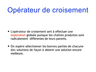 Opérateur de croisement
• L'opérateur de croisement sert à effectuer une
exploration globale puisque les chaînes produites sont
radicalement différentes de leurs parents.
• On espère sélectionner les bonnes parties de chacune
des solutions de façon à obtenir une solution encore
meilleure.
 