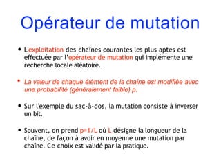Opérateur de mutation
• L'exploitation des chaînes courantes les plus aptes est
effectuée par l’opérateur de mutation qui implémente une
recherche locale aléatoire.
• La valeur de chaque élément de la chaîne est modifiée avec
une probabilité (généralement faible) p.
• Sur l'exemple du sac-à-dos, la mutation consiste à inverser
un bit.
• Souvent, on prend p=1/L où L désigne la longueur de la
chaîne, de façon à avoir en moyenne une mutation par
chaîne. Ce choix est validé par la pratique.
 