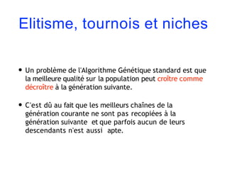 Elitisme, tournois et niches
• Un problème de l'Algorithme Génétique standard est que
la meilleure qualité sur la population peut croître comme
décroître à la génération suivante.
• C'est dû au fait que les meilleurs chaînes de la
génération courante ne sont pas recopiées à la
génération suivante et que parfois aucun de leurs
descendants n'est aussi apte.
 