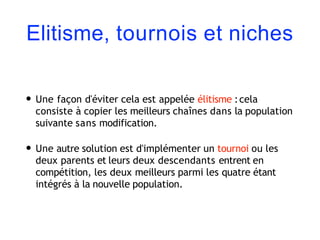 Elitisme, tournois et niches
• Une façon d'éviter cela est appelée élitisme :cela
consiste à copier les meilleurs chaînes dans la population
suivante sans modification.
• Une autre solution est d'implémenter un tournoi ou les
deux parents et leurs deux descendants entrent en
compétition, les deux meilleurs parmi les quatre étant
intégrés à la nouvelle population.
 